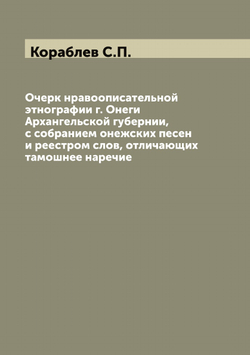 Очерк нравоописательной этнографии г. Онеги Архангельской губернии, с собранием онежских песен и реестром слов, отличающих тамошнее наречие | Кораблев С.П.