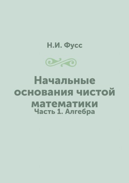 Начальные основания чистой математики. Часть 1. Алгебра | Н.И. Фусс