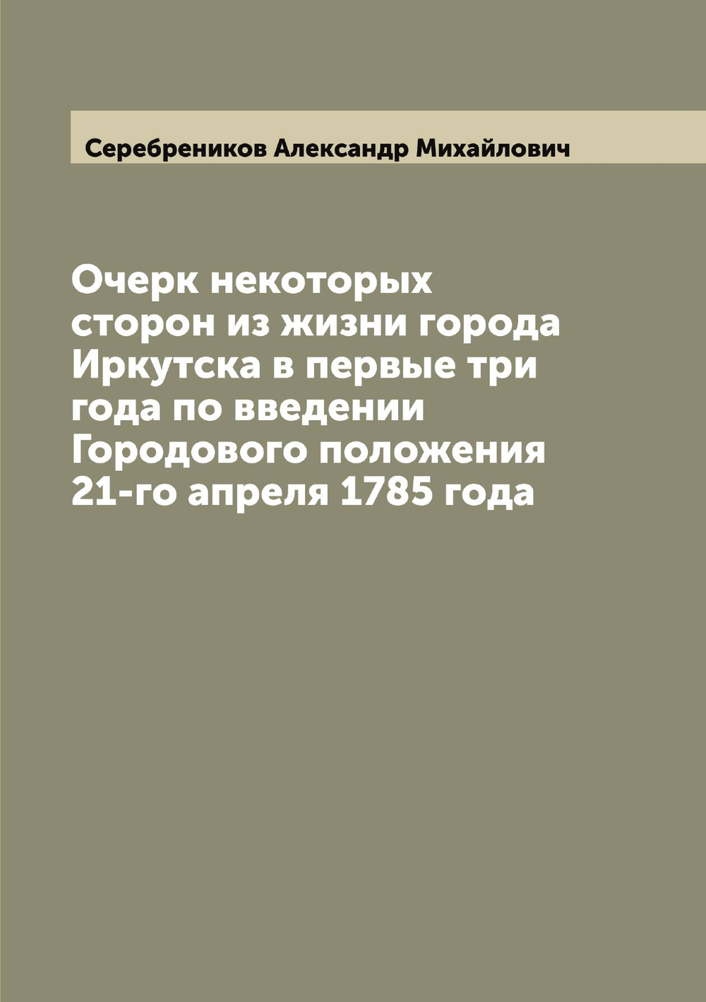 Очерк некоторых сторон из жизни города Иркутска в первые три года по введении Городового положения 21-го апреля 1785 года | Серебреников Александр Михайлович