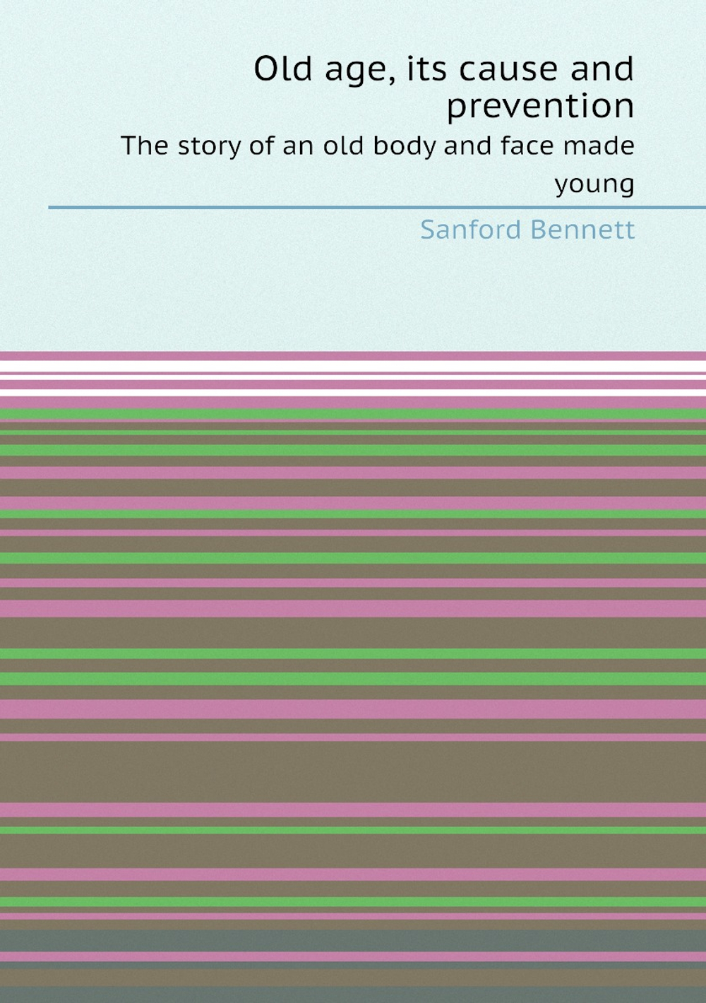 Old age, its cause and prevention. The story of an old body and face made young | Sanford Bennett
