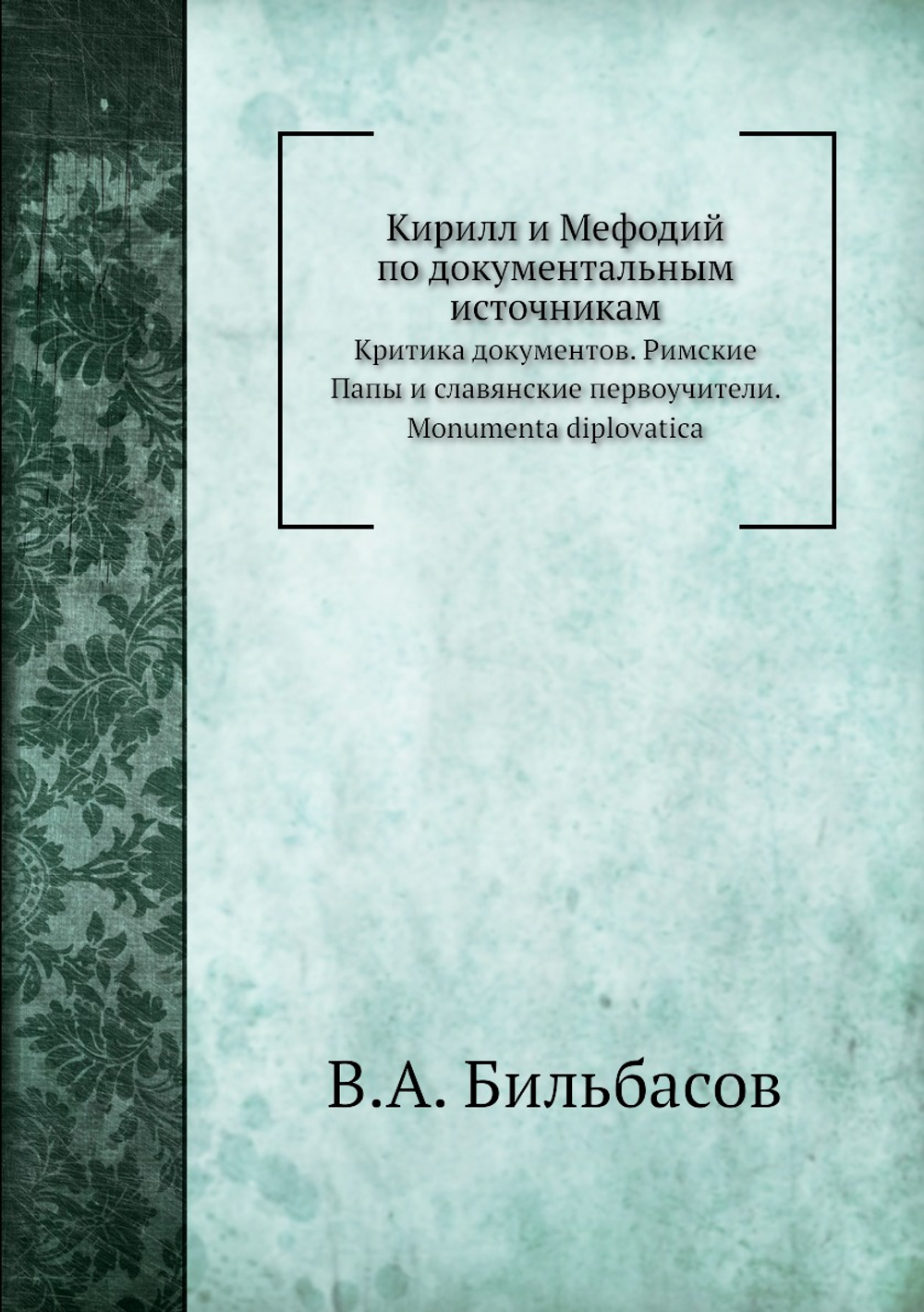 Кирилл и Мефодий по документальным источникам. Критика документов. Римские Папы и славянские первоучители. Monumenta diplovatica | В.А. Бильбасов