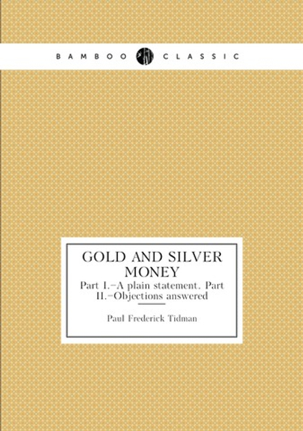 Gold and silver money. Part I.–A plain statement. Part II.–Objections answered | Paul Frederick Tidman