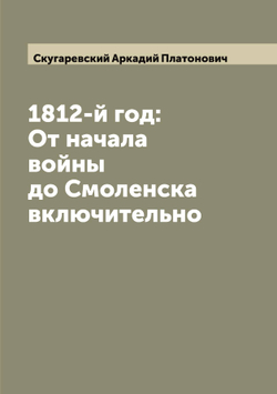 1812-й год: От начала войны до Смоленска включительно | Скугаревский Аркадий Платонович
