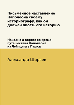 Письменное наставление Наполеона своему историографу, как он должен писать его историю. Найдено а дороге во время путешествия Наполеона из Лейпцига в Париж | Александр Ширяев