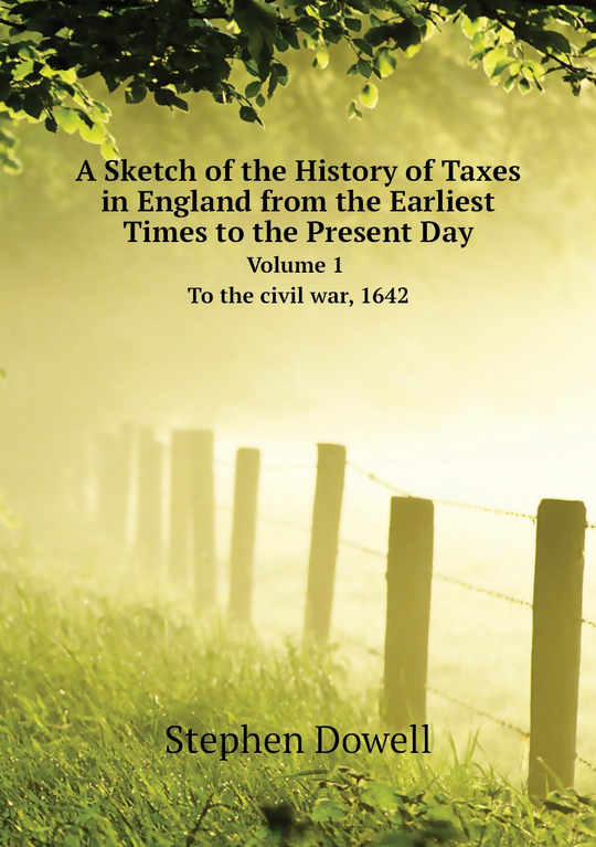 A Sketch of the History of Taxes in England from the Earliest Times to the Present Day. Volume 1. To the civil war, 1642 | Stephen Dowell
