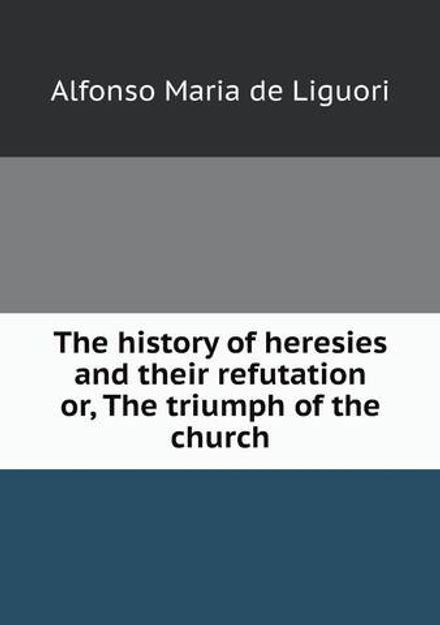 The history of heresies and their refutation or, The triumph of the church | Alfonso Maria de Liguori