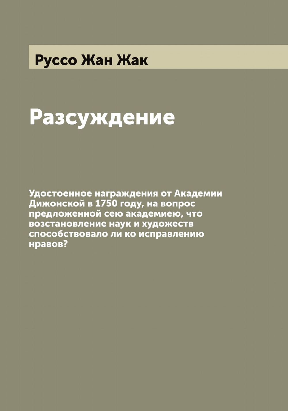 Разсуждение. Удостоенное награждения от Академии Дижонской в 1750 году, на вопрос предложенной сею академиею, что возстановление наук и художеств способствовало ли ко исправлению нравов? | Руссо Жан Жак