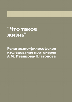 "Что такое жизнь". Религиозно-философское изследование протоиерея А.М. Иванцова-Платонова | Иванцов-Платонов Александр Михайлович
