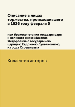 Описание в лицах торжества, происходившего в 1626 году февраля 5. при бракосочетании государя царя и великого князя Михаила Федоровича с государынею царицею Евдокиею Лукьяновною, из рода Стрешневых | Коллектив авторов