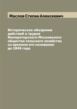 Историческое обозрение действий и трудов Императорского Московского общества сельского хозяйства со времени его основания до 1846 года | Маслов Степан Алексеевич