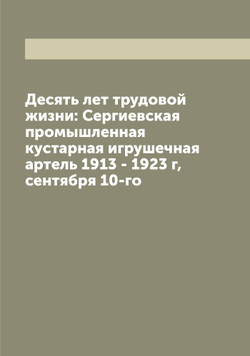 Десять лет трудовой жизни: Сергиевская промышленная кустарная игрушечная артель 1913 - 1923 г, сентября 10-го | Коллектив Авторов