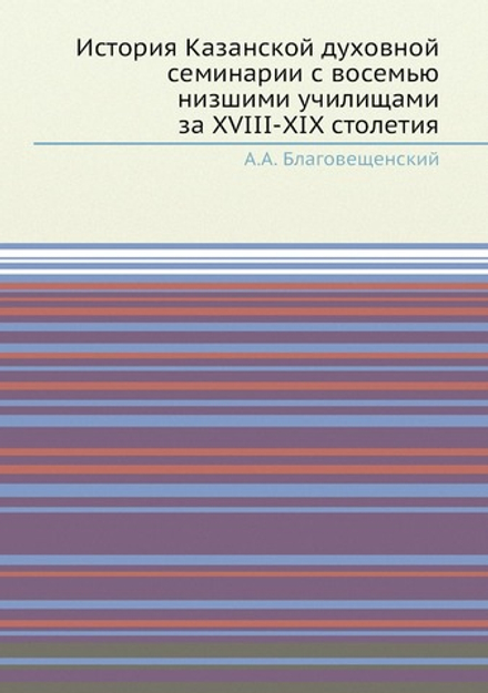 История Казанской духовной семинарии с восемью низшими училищами за XVIII-XIX столетия | А.А. Благовещенский
