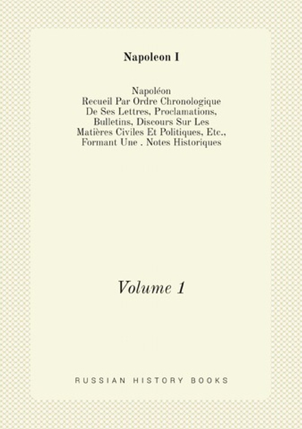 Napoléon: Recueil Par Ordre Chronologique De Ses Lettres, Proclamations, Bulletins, Discours Sur Les Matières Civiles Et Politiques, Etc., Formant Une . Notes Historiques (French Edition). Volume 1 | Napoleon I