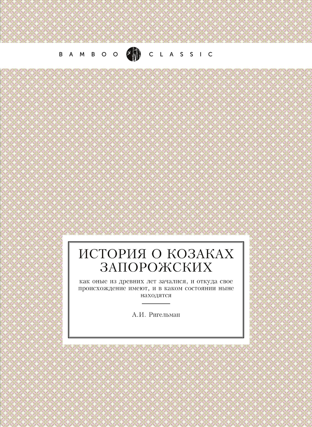 История о козаках запорожских. как оные из древних лет зачалися, и откуда свое происхождение имеют, и в каком состоянии ныне находятся | А.И. Ригельман