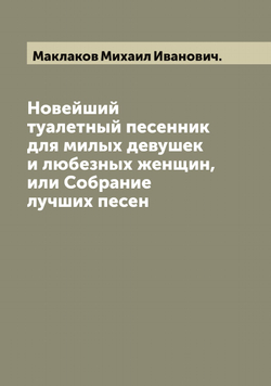 Новейший туалетный песенник для милых девушек и любезных женщин, или Собрание лучших песен | Маклаков Михаил Иванович.