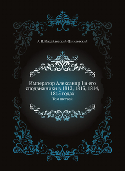 Император Александр I и его сподвижники в 1812, 1813, 1814, 1815 годах. Том шестой | А. И. Михайловский-Данилевский