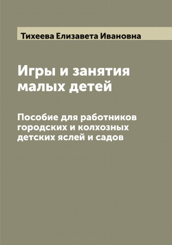 Игры и занятия малых детей. Пособие для работников городских и колхозных детских яслей и садов | Тихеева Елизавета Ивановна