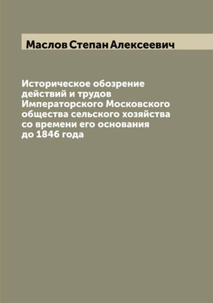 Историческое обозрение действий и трудов Императорского Московского общества сельского хозяйства со времени его основания до 1846 года | Маслов Степан Алексеевич