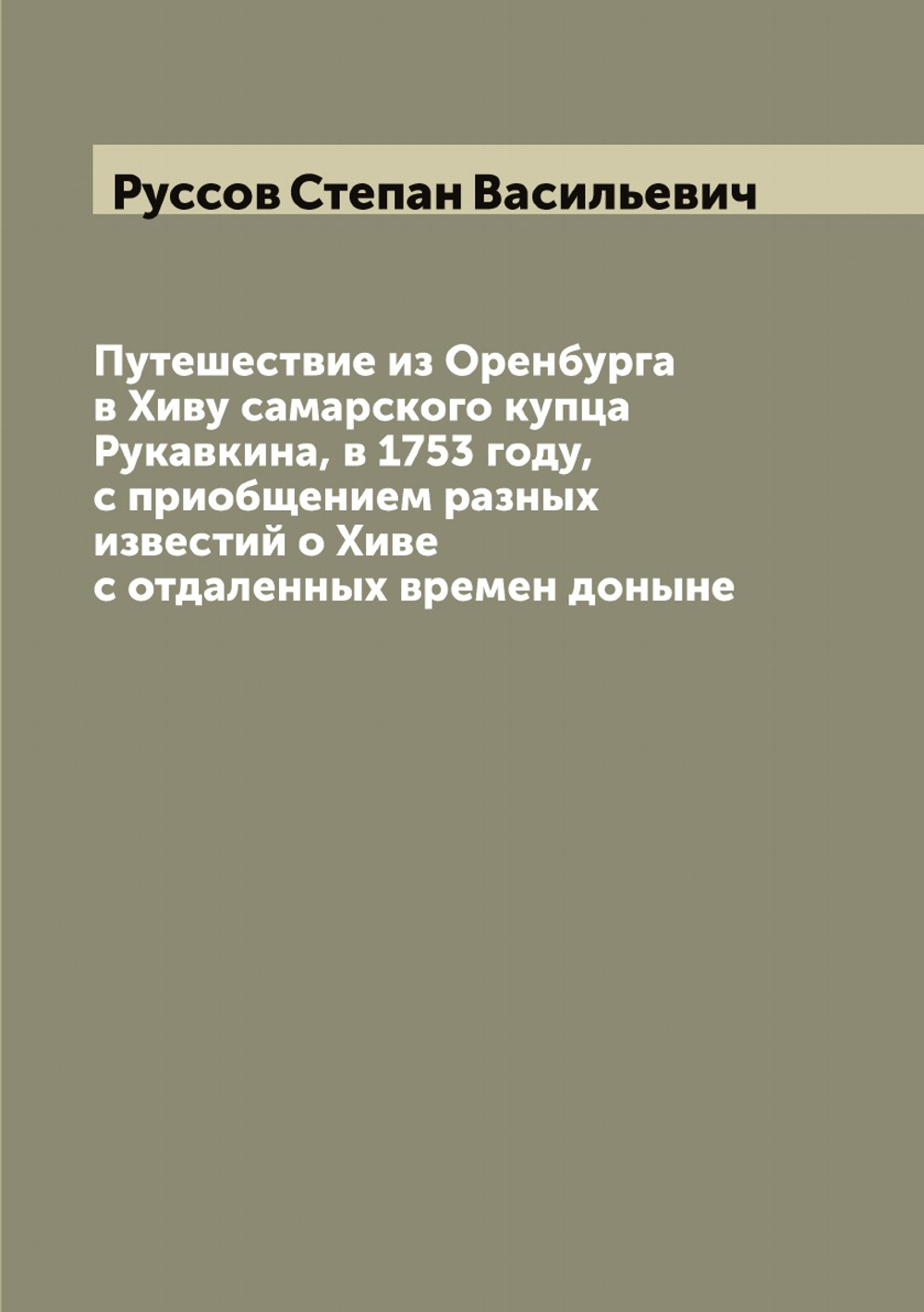 Путешествие из Оренбурга в Хиву самарского купца Рукавкина, в 1753 году, с приобщением разных известий о Хиве с отдаленных времен доныне | Руссов Степан Васильевич