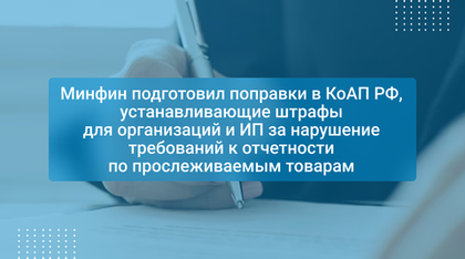 Минфин подготовил поправки в КоАП РФ, устанавливающие штрафы для организаций и ИП за нарушение требований к отчетности по прослеживаемым товарам