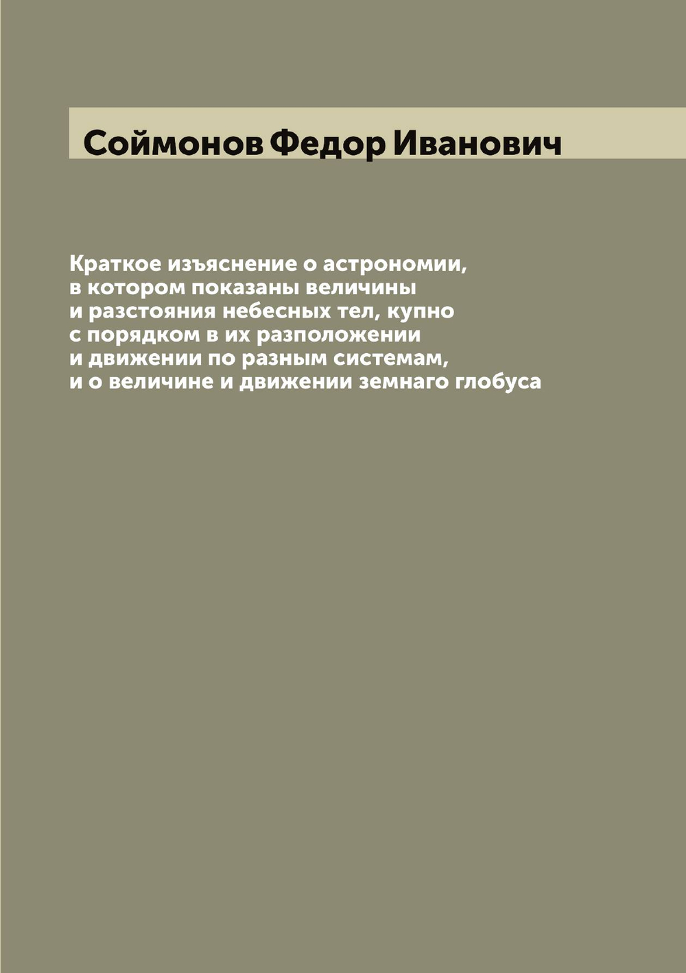 Краткое изъяснение о астрономии, в котором показаны величины и разстояния небесных тел, купно с порядком в их разположении и движении по разным системам, и о величине и движении земнаго глобуса | Соймонов Федор Иванович
