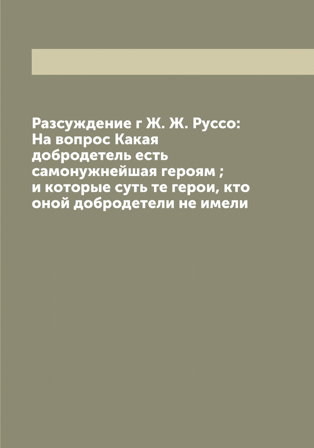 Разсуждение г Ж. Ж. Руссо: На вопрос Какая добродетель есть самонужнейшая героям ; и которые суть те герои, кто оной добродетели не имели | Руссо Жан Жак