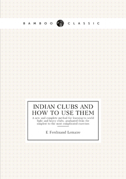 Indian clubs and how to use them. A new and complete method for learning to wield light and heavy clubs, graduated from the simplest to the most complicated exercises | E Ferdinand Lemaire