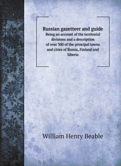 Russian gazetteer and guide. Being an account of the territorial divisions and a description of over 300 of the principal towns and cities of Russia, Finland and Siberia | William Henry Beable