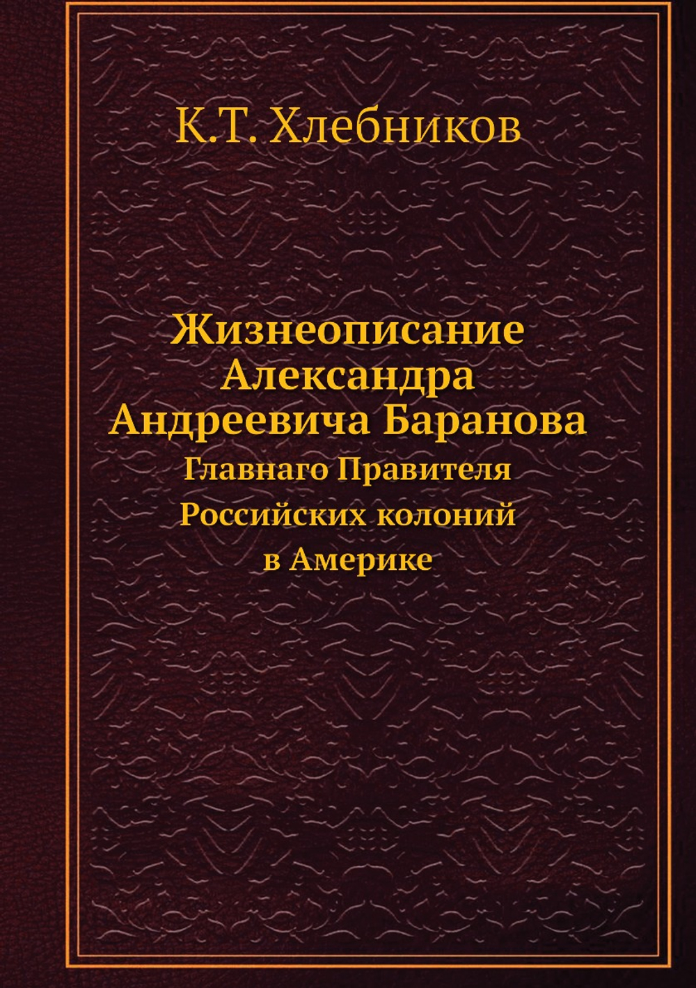 Жизнеописание Александра Андреевича Баранова. Главнаго Правителя Российских колоний в Америке | К.Т. Хлебников
