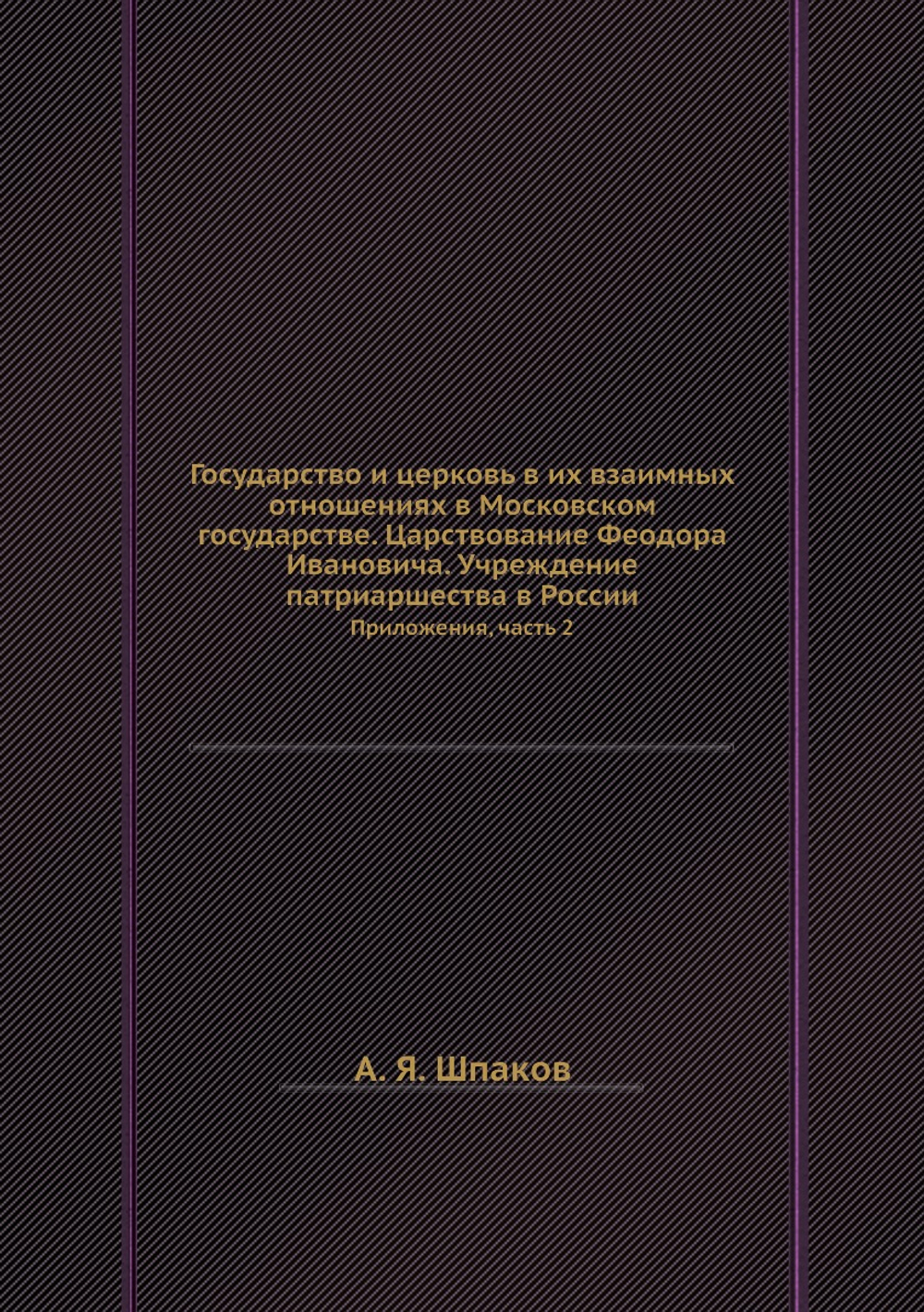 Государство и церковь в их взаимных отношениях в Московском государстве. Царствование Феодора Ивановича. Учреждение патриаршества в России. Приложения, часть 2 | А. Я. Шпаков
