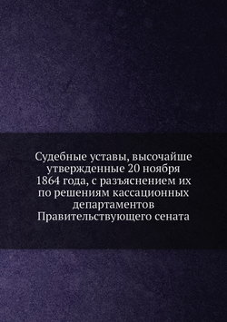 Судебные уставы, высочайше утвержденные 20 ноября 1864 года, с разъяснением их по решениям кассационных департаментов Правительствующего сената | Нет автора