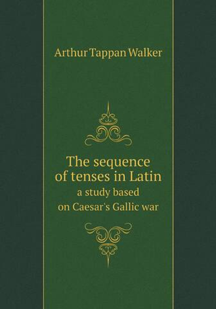 The sequence of tenses in Latin. a study based on Caesar's Gallic war | Arthur Tappan Walker