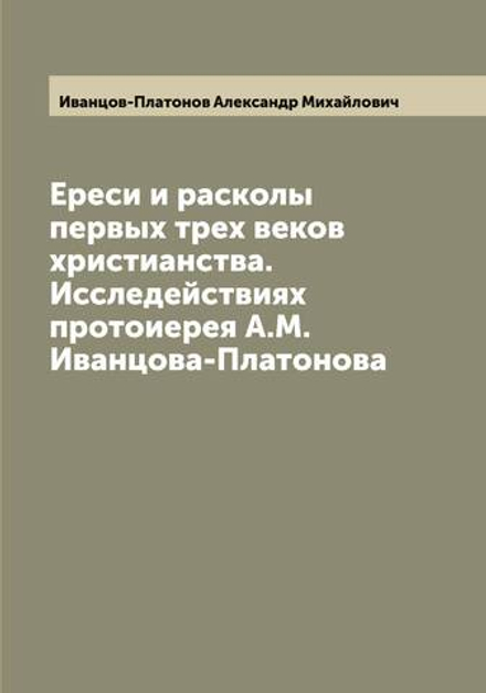 Ереси и расколы первых трех веков христианства. Исследействиях протоиерея А.М. Иванцова-Платонова | Иванцов-Платонов Александр Михайлович