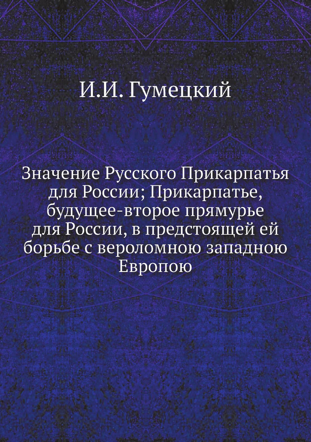 Значение Русского Прикарпатья для России; Прикарпатье, будущее-второе прямурье для России, в предстоящей ей борьбе с вероломною западною Европою | И.И. Гумецкий