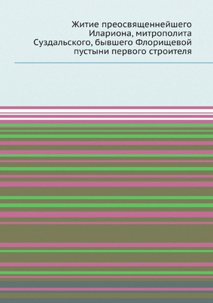 Житие преосвященнейшего Илариона, митрополита Суздальского, бывшего Флорищевой пустыни первого строителя | Нет автора