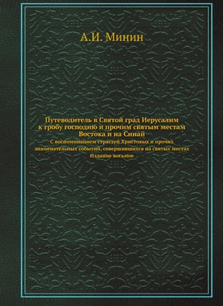 Путеводитель в Святой град Иерусалим ко гробу Господню и прочим святым местам Востока, и на Синай. С воспоминанием страстей Христовых и прочих знаменательных событий, совершившихся на святых местах. Издание восьмое | А.И. Минин