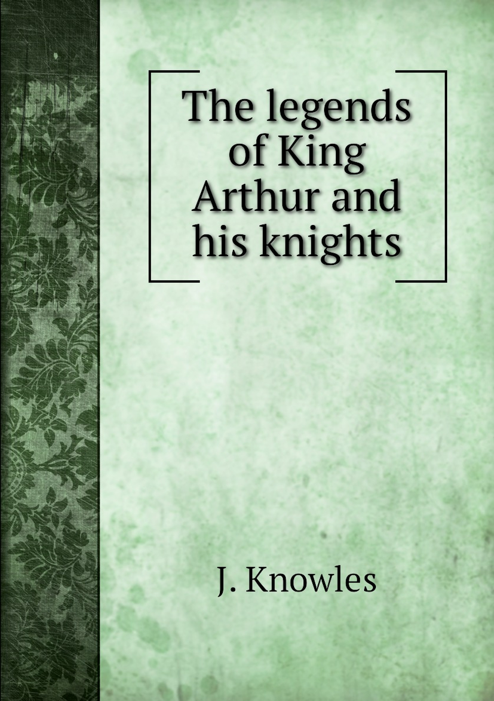 The legends of King Arthur and his knights | J. Knowles