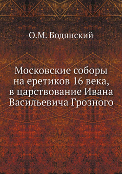 Московские соборы на еретиков 16 века, в царствование Ивана Васильевича Грозного | О.М. Бодянский