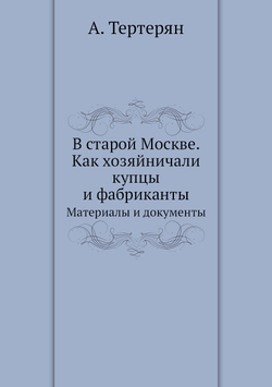 В старой Москве. Как хозяйничали купцы и фабриканты. Материалы и документы | А. Тертерян