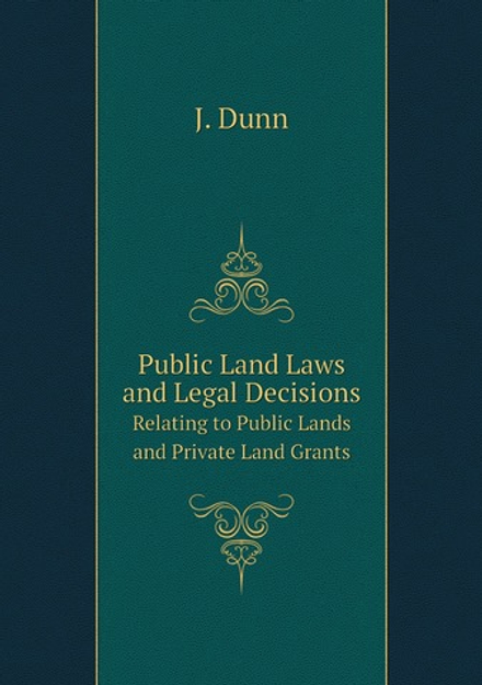 Public Land Laws and Legal Decisions. Relating to Public Lands and Private Land Grants | J. Dunn