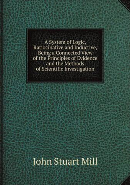 A System of Logic, Ratiocinative and Inductive, Being a Connected View of the Principles of Evidence and the Methods of Scientific Investigation | John Stuart Mill