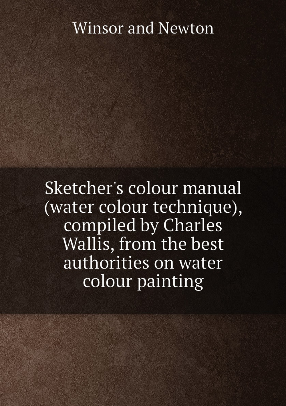 Sketcher's colour manual (water colour technique), compiled by Charles Wallis, from the best authorities on water colour painting | Winsor and Newton