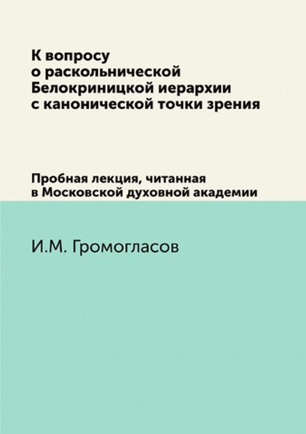 К вопросу о раскольнической Белокриницкой иерархии с канонической точки зрения. Пробная лекция, читанная в Московской духовной академии | И.М. Громогласов