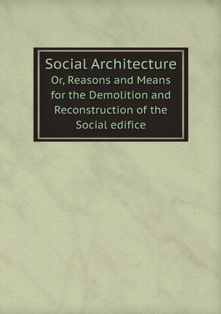 Social Architecture. Or, Reasons and Means for the Demolition and Reconstruction of the Social edifice | Сборник