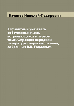 Алфавитный указатель собственных имен, встречающихся в первом томе. Образцов народной литературы тюркских племен, собранных В.В. Радловым | Катанов Николай Федорович