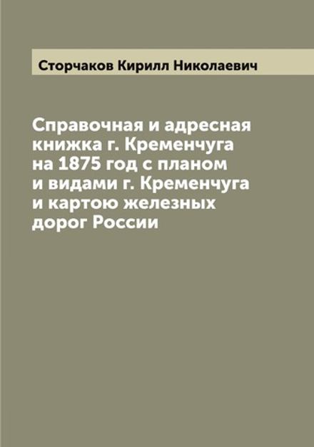 Справочная и адресная книжка г. Кременчуга на 1875 год с планом и видами г. Кременчуга и картою железных дорог России | Сторчаков Кирилл Николаевич