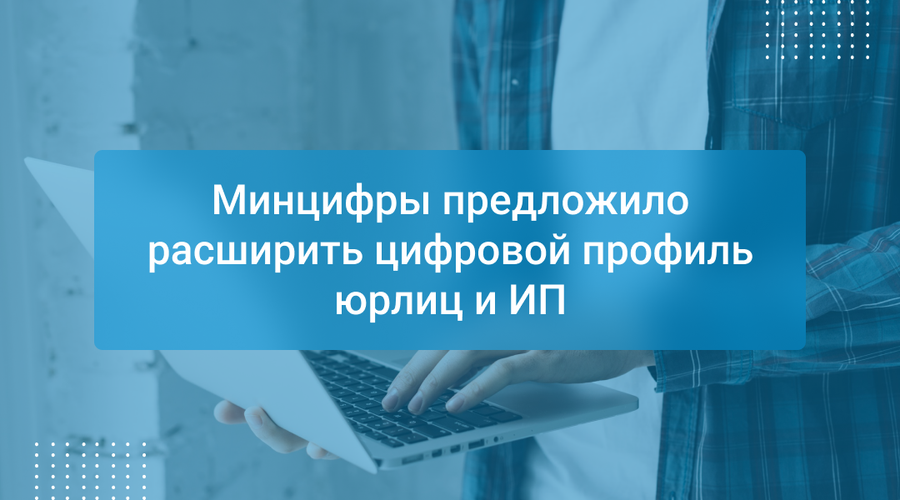 Минцифры предложило расширить цифровой профиль юрлиц и ИП