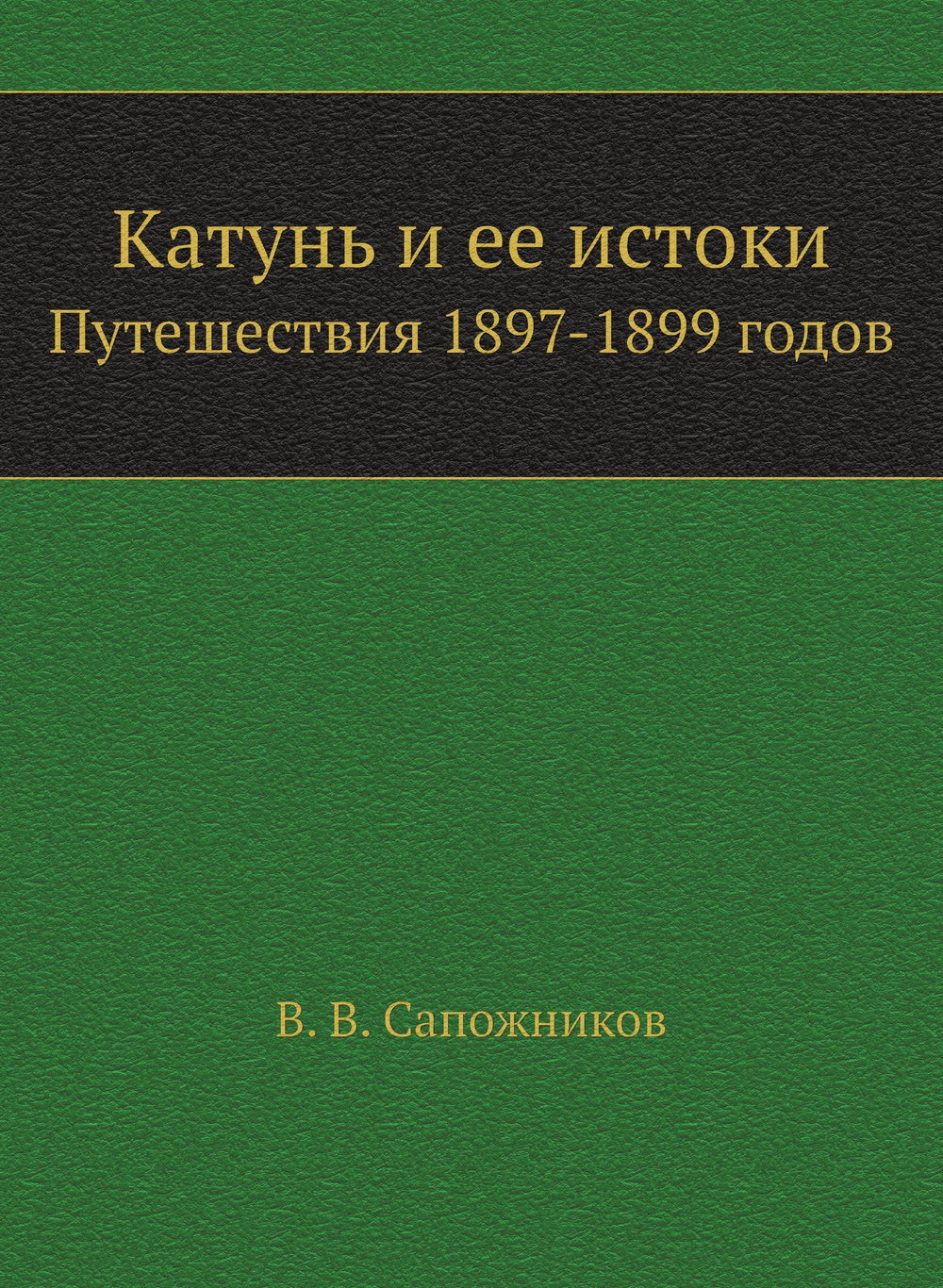 Катунь и ее истоки. Путешествия 1897-1899 годов | В. В. Сапожников