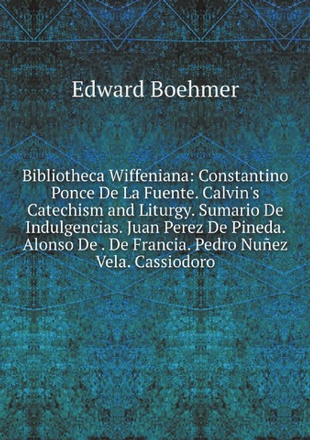 Bibliotheca Wiffeniana: Constantino Ponce De La Fuente. Calvin's Catechism and Liturgy. Sumario De Indulgencias. Juan Perez De Pineda. Alonso De . De Francia. Pedro Nuñez Vela. Cassiodoro | Edward Boehmer