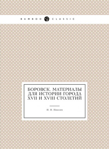 Боровск. Материалы для истории города XVII и XVIII столетий | И. Н. Николев